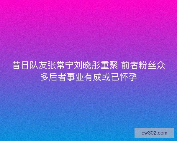 昔日队友张常宁刘晓彤重聚 前者粉丝众多后者事业有成或已怀孕