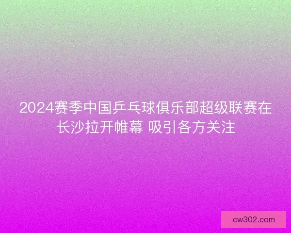 2024赛季中国乒乓球俱乐部超级联赛在长沙拉开帷幕 吸引各方关注