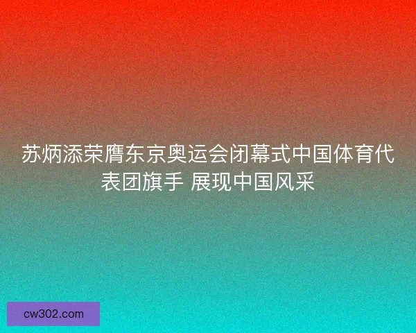 苏炳添荣膺东京奥运会闭幕式中国体育代表团旗手 展现中国风采