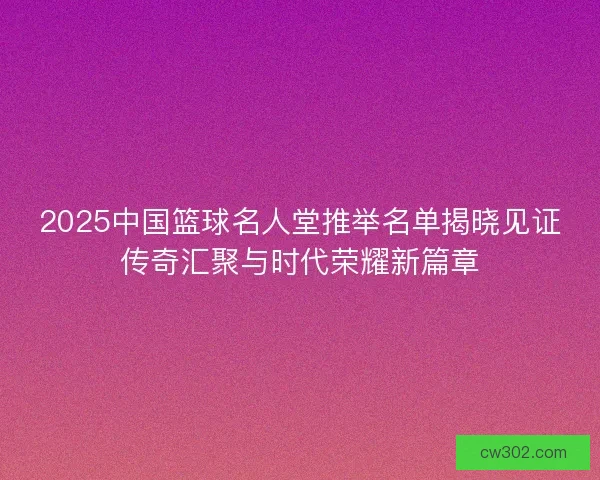2025中国篮球名人堂推举名单揭晓见证传奇汇聚与时代荣耀新篇章