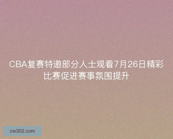 CBA复赛特邀部分人士观看7月26日精彩比赛促进赛事氛围提升