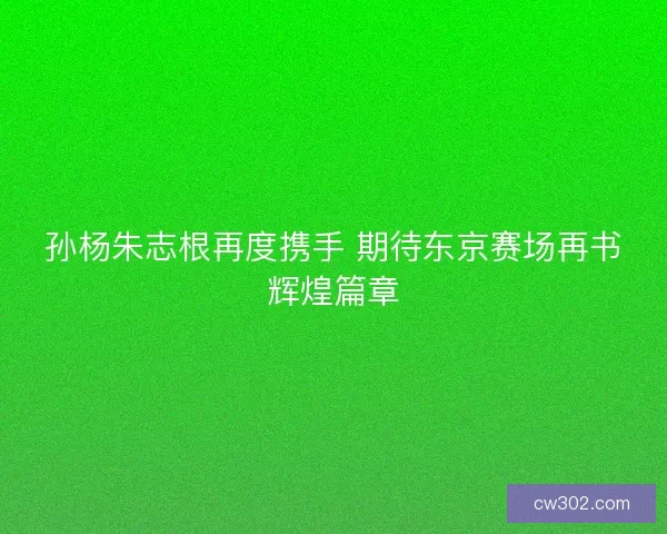孙杨朱志根再度携手 期待东京赛场再书辉煌篇章
