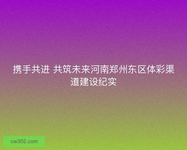 携手共进 共筑未来河南郑州东区体彩渠道建设纪实