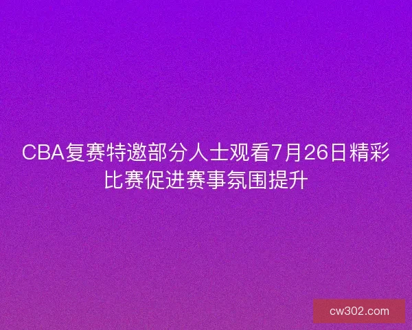 CBA复赛特邀部分人士观看7月26日精彩比赛促进赛事氛围提升