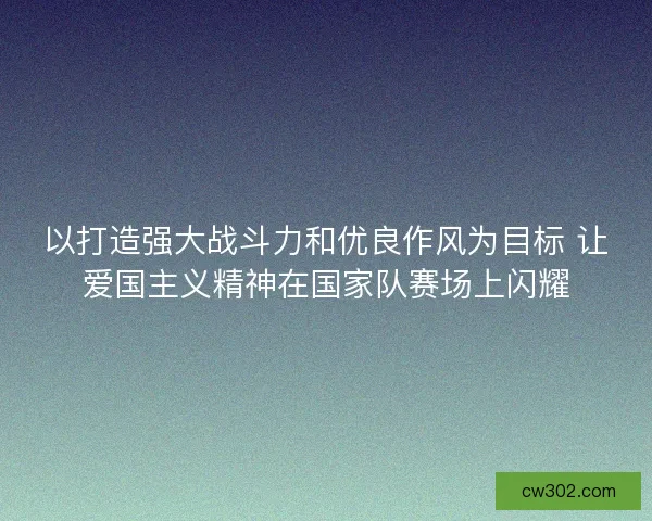 以打造强大战斗力和优良作风为目标 让爱国主义精神在国家队赛场上闪耀